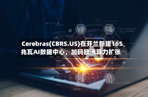 Cerebras(CBRS.US)在芬兰新建165兆瓦AI数据中心,加码欧洲算力扩张