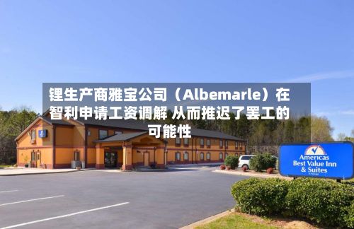 锂生产商雅宝公司(Albemarle)在智利申请工资调解 从而推迟了罢工的可能性-第2张图片