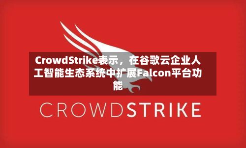 CrowdStrike表示，在谷歌云企业人工智能生态系统中扩展Falcon平台功能-第2张图片