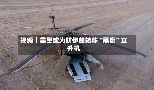 视频丨美军或为防伊朗转移“黑鹰”直升机-第2张图片