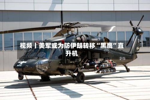 视频丨美军或为防伊朗转移“黑鹰	”直升机-第3张图片