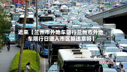 近来【兰州市外地车限行兰州市外地车限行日进入市区算违章吗】