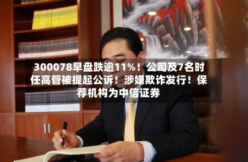 300078早盘跌逾11%!公司及7名时任高管被提起公诉!涉嫌欺诈发行!保荐机构为中信证券