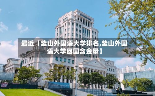 最近【釜山外国语大学排名,釜山外国语大学回国含金量】