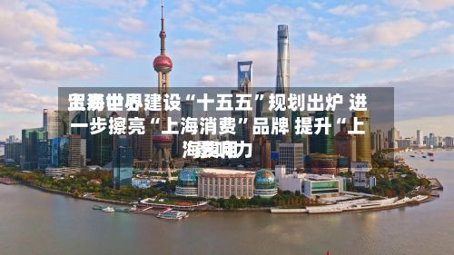 上海世界
贸易中心建设“十五五”规划出炉 进一步擦亮“上海消费”品牌 提升“上海费用
”影响力
