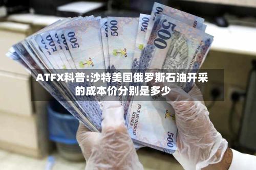 ATFX科普:沙特美国俄罗斯石油开采的成本价分别是多少