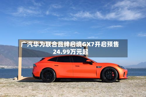 广汽华为联合品牌启境GX7开启预售 24.99万元起