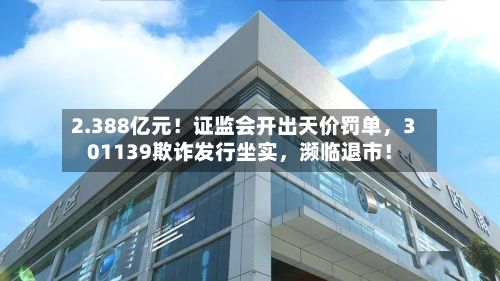 2.388亿元!证监会开出天价罚单,301139欺诈发行坐实,濒临退市!