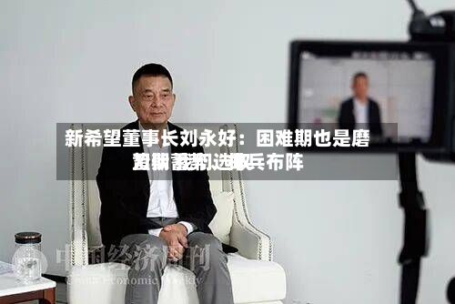 新希望董事长刘永好：困难期也是磨刀期 我们选取蛰伏蓄势、排兵布阵
