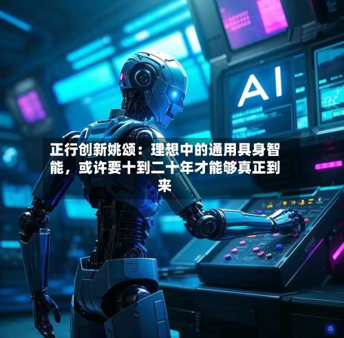 正行创新姚颂：理想中的通用具身智能，或许要十到二十年才能够真正到来-第2张图片
