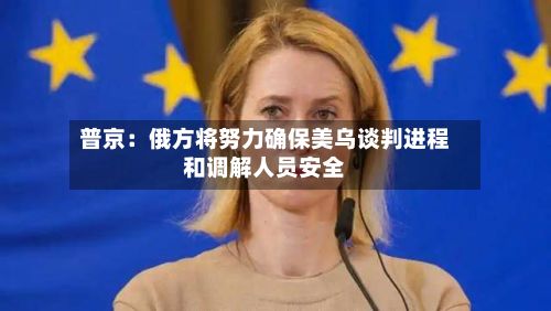 普京:俄方将努力确保美乌谈判进程和调解人员安全-第3张图片