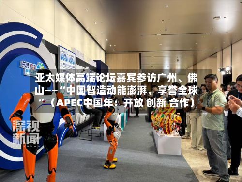 亚太媒体高端论坛嘉宾参访广州、佛山——“中国智造动能澎湃、享誉全球”(APEC中国年:开放 创新 合作)