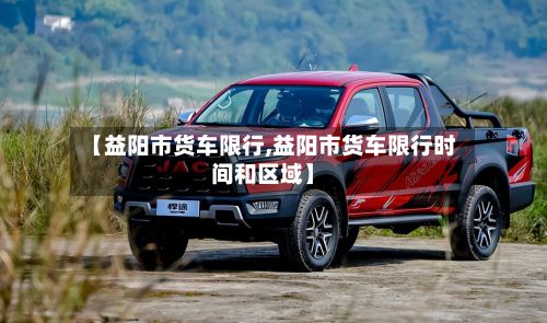 【益阳市货车限行,益阳市货车限行时间和区域】-第3张图片