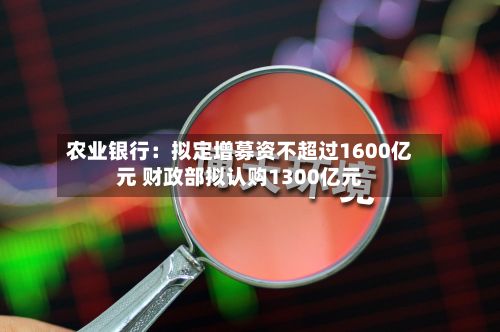 农业银行:拟定增募资不超过1600亿元 财政部拟认购1300亿元