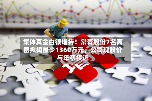 集体真金白银增持！常青股份7名高层拟掏最少1360万元，公司现股价与年初接近-第3张图片