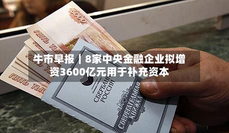 牛市早报|8家中央金融企业拟增资3600亿元用于补充资本-第2张图片