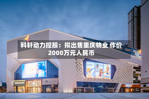 科轩动力控股:拟出售重庆物业 作价2000万元人民币-第2张图片