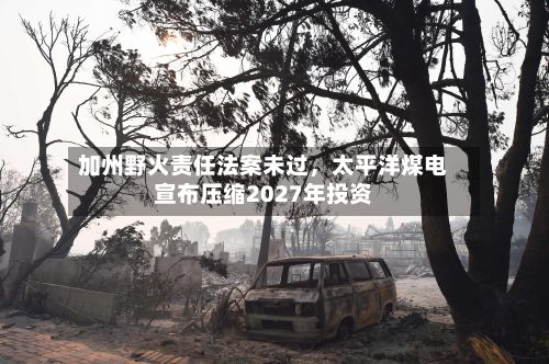 加州野火责任法案未过，太平洋煤电宣布压缩2027年投资-第2张图片