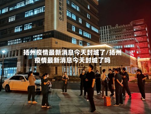 扬州疫情最新消息今天封城了/扬州疫情最新消息今天封城了吗