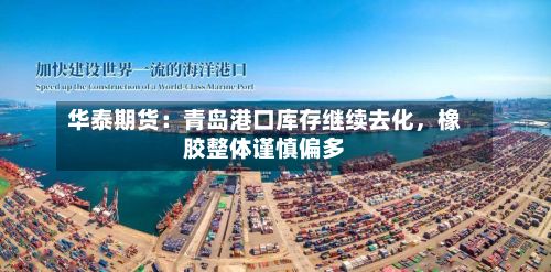 华泰期货：青岛港口库存继续去化，橡胶整体谨慎偏多-第1张图片