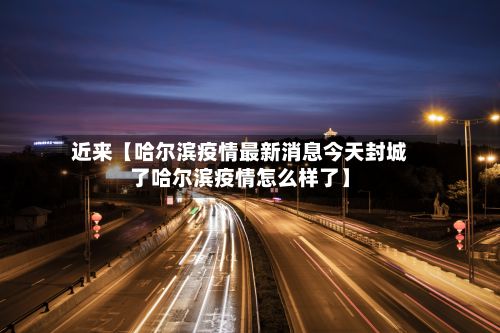 近来【哈尔滨疫情最新消息今天封城了哈尔滨疫情怎么样了】-第3张图片