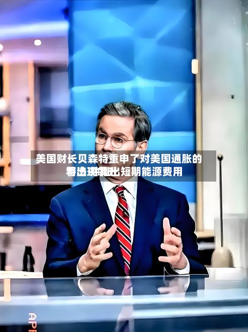 美国财长贝森特重申了对美国通胀的看法 并指出短期能源费用将出现飙升-第2张图片