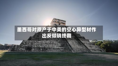 墨西哥对原产于中美的空心异型材作出反倾销终裁