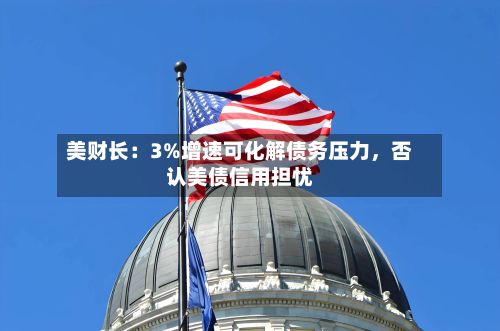 美财长：3%增速可化解债务压力	，否认美债信用担忧-第2张图片