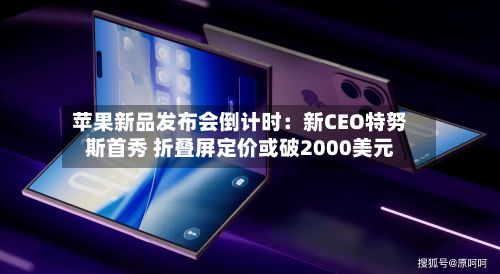 苹果新品发布会倒计时:新CEO特努斯首秀 折叠屏定价或破2000美元