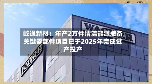屹通新材:年产2万件清洁能源装备关键零部件项目已于2025年完成试产投产