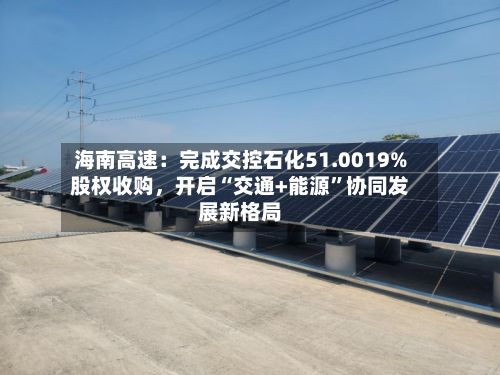 海南高速：完成交控石化51.0019%股权收购，开启“交通+能源”协同发展新格局-第2张图片