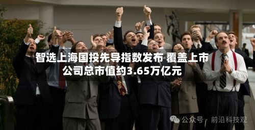 智选上海国投先导指数发布 覆盖上市公司总市值约3.65万亿元