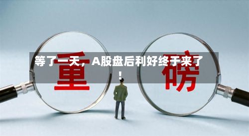 等了一天,A股盘后利好终于来了!