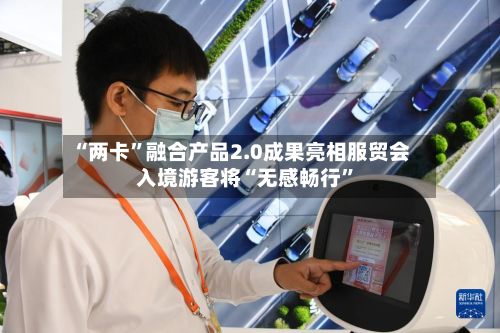 “两卡”融合产品2.0成果亮相服贸会 入境游客将“无感畅行	”-第2张图片