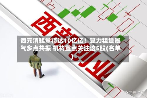 词元消耗量将达10亿亿！算力租赁景气多点共振 机构重点关注这5股(名单)