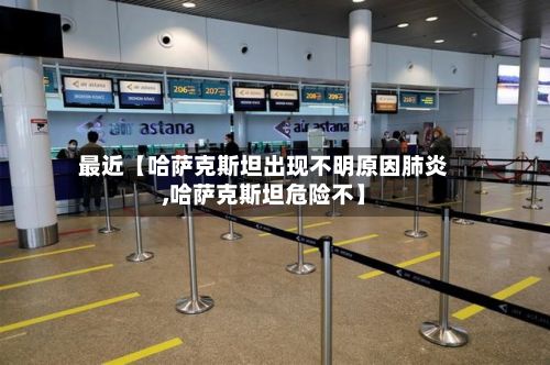 最近【哈萨克斯坦出现不明原因肺炎,哈萨克斯坦危险不】
