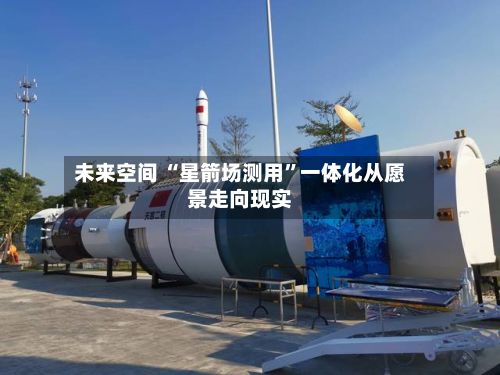 未来空间 “星箭场测用”一体化从愿景走向现实