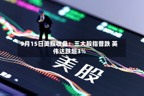 9月15日美股收盘:三大股指普跌 英伟达跌超3%-第1张图片