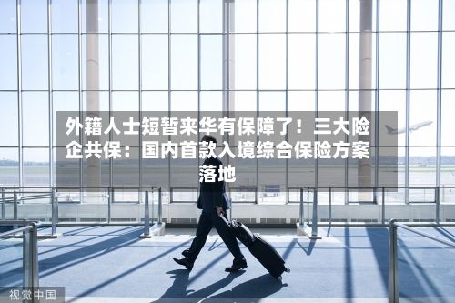 外籍人士短暂来华有保障了!三大险企共保:国内首款入境综合保险方案落地-第2张图片