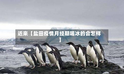近来【盐田疫情月经期喝冰的会怎样】-第2张图片