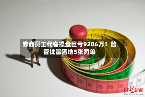 券商员工代客操盘巨亏9206万!监管批量落地5张罚单