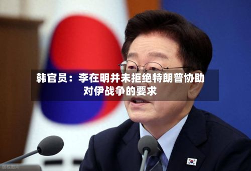 韩官员:李在明并未拒绝特朗普协助对伊战争的要求-第2张图片