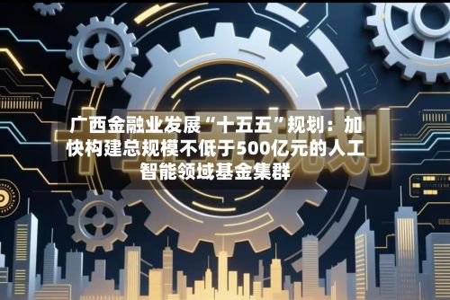 广西金融业发展“十五五”规划:加快构建总规模不低于500亿元的人工智能领域基金集群