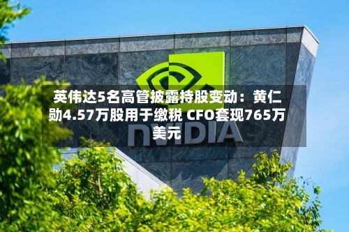 英伟达5名高管披露持股变动:黄仁勋4.57万股用于缴税 CFO套现765万美元