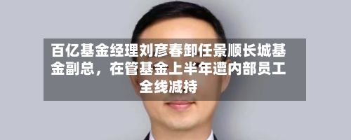 百亿基金经理刘彦春卸任景顺长城基金副总，在管基金上半年遭内部员工全线减持