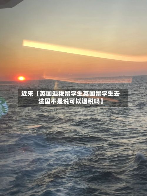 近来【英国退税留学生英国留学生去法国不是说可以退税吗】