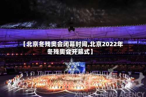 【北京冬残奥会闭幕时间,北京2022年冬残奥会开幕式】