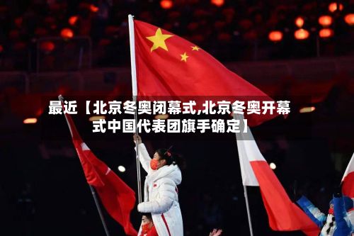 最近【北京冬奥闭幕式,北京冬奥开幕式中国代表团旗手确定】-第2张图片