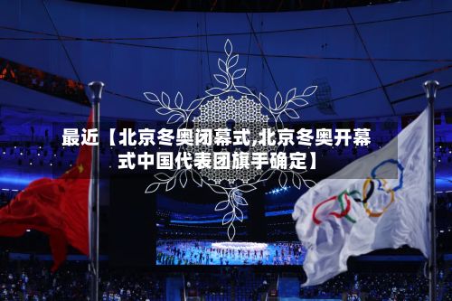 最近【北京冬奥闭幕式,北京冬奥开幕式中国代表团旗手确定】