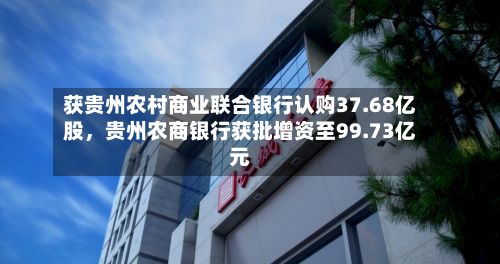 获贵州农村商业联合银行认购37.68亿股，贵州农商银行获批增资至99.73亿元
